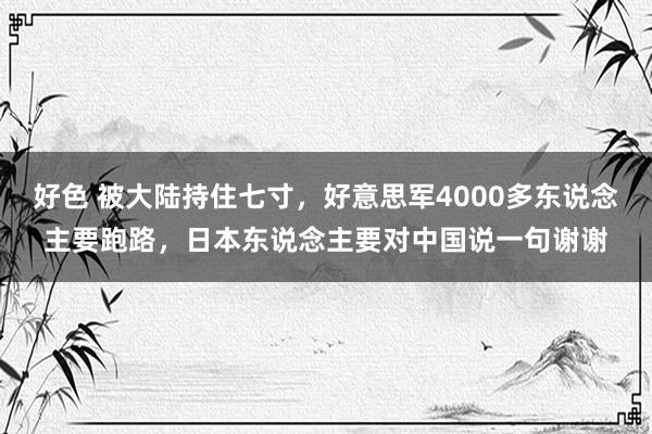 好色 被大陆持住七寸，好意思军4000多东说念主要跑路，日本东说念主要对中国说一句谢谢