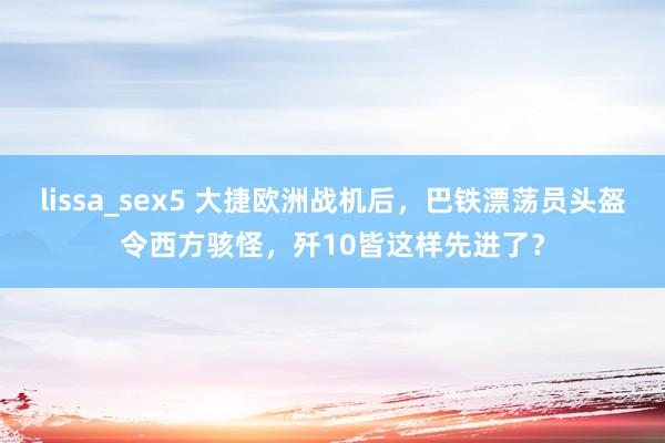 lissa_sex5 大捷欧洲战机后，巴铁漂荡员头盔令西方骇怪，歼10皆这样先进了？