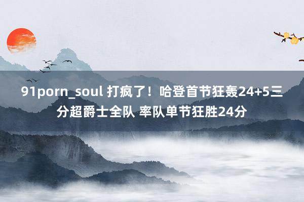 91porn_soul 打疯了！哈登首节狂轰24+5三分超爵士全队 率队单节狂胜24分