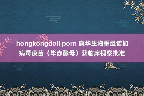 hongkongdoll porn 康华生物重组诺如病毒疫苗（毕赤酵母）获临床视察批准