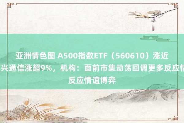 亚洲情色图 A500指数ETF（560610）涨近1%，中兴通信涨超9%，机构：面前市集动荡回调更多反应情谊博弈