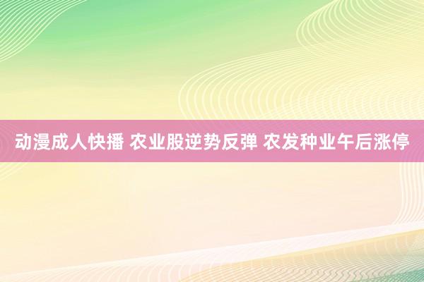 动漫成人快播 农业股逆势反弹 农发种业午后涨停