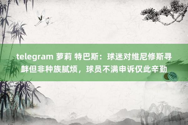 telegram 萝莉 特巴斯：球迷对维尼修斯寻衅但非种族腻烦，球员不满申诉仅此辛勤