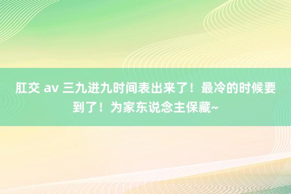 肛交 av 三九进九时间表出来了！最冷的时候要到了！为家东说念主保藏~