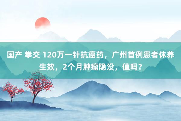 国产 拳交 120万一针抗癌药，广州首例患者休养生效，2个月肿瘤隐没，值吗？