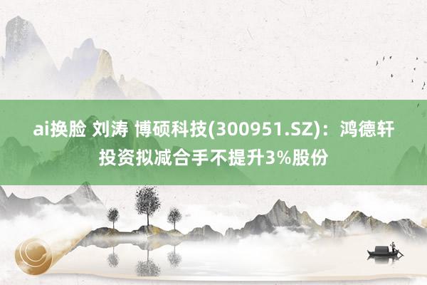 ai换脸 刘涛 博硕科技(300951.SZ)：鸿德轩投资拟减合手不提升3%股份