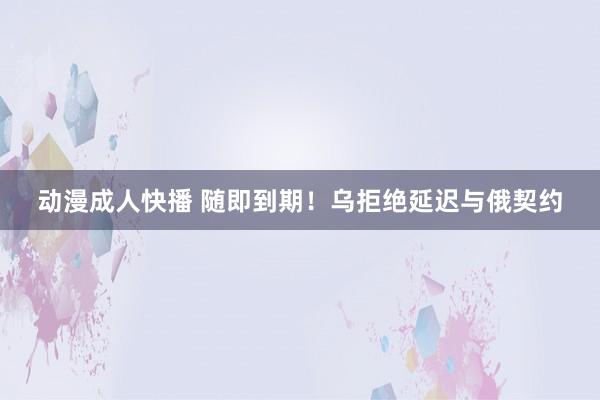 动漫成人快播 随即到期！乌拒绝延迟与俄契约