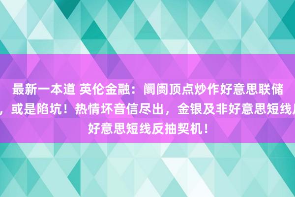 最新一本道 英伦金融：阛阓顶点炒作好意思联储议息成果，或是陷坑！热情坏音信尽出，金银及非好意思短线反抽契机！