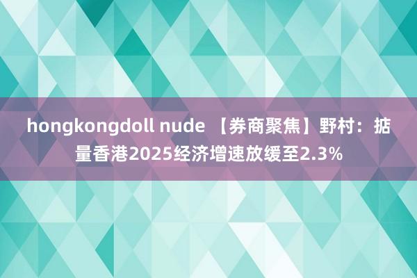 hongkongdoll nude 【券商聚焦】野村：掂量香港2025经济增速放缓至2.3%