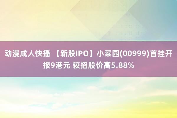 动漫成人快播 【新股IPO】小菜园(00999)首挂开报9港元 较招股价高5.88%