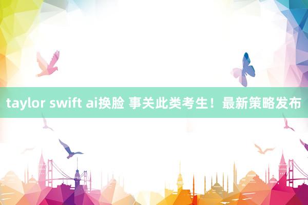 taylor swift ai换脸 事关此类考生！最新策略发布