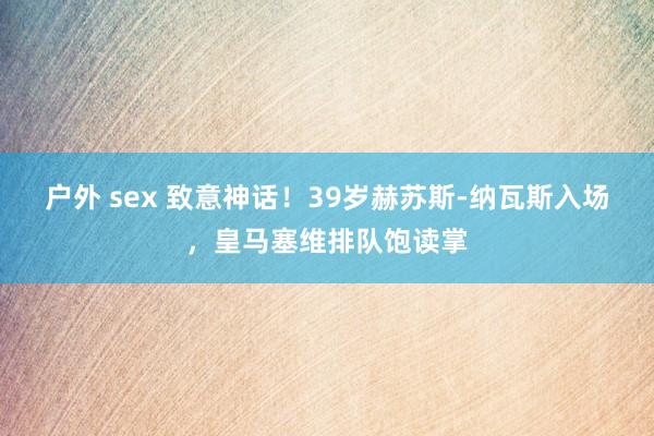 户外 sex 致意神话！39岁赫苏斯-纳瓦斯入场，皇马塞维排队饱读掌