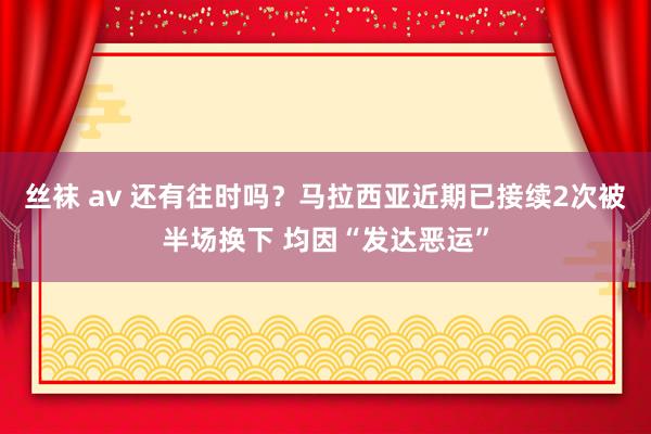 丝袜 av 还有往时吗？马拉西亚近期已接续2次被半场换下 均因“发达恶运”