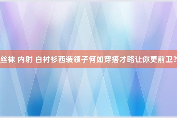 丝袜 内射 白衬衫西装领子何如穿搭才略让你更前卫？