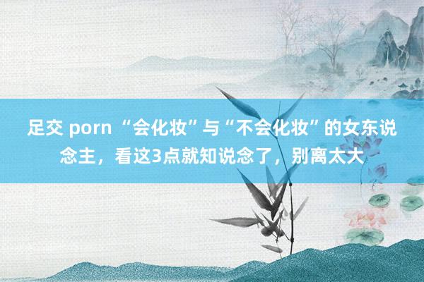 足交 porn “会化妆”与“不会化妆”的女东说念主，看这3点就知说念了，别离太大