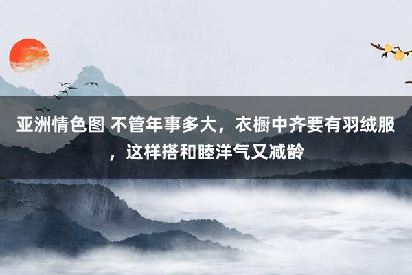 亚洲情色图 不管年事多大，衣橱中齐要有羽绒服，这样搭和睦洋气又减龄