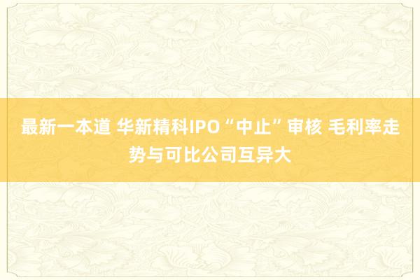 最新一本道 华新精科IPO“中止”审核 毛利率走势与可比公司互异大