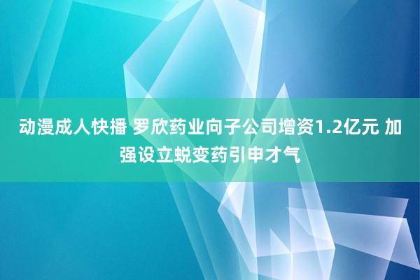 动漫成人快播 罗欣药业向子公司增资1.2亿元 加强设立蜕变药引申才气