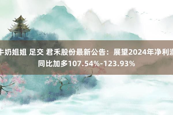 牛奶姐姐 足交 君禾股份最新公告：展望2024年净利润同比加多107.54%-123.93%