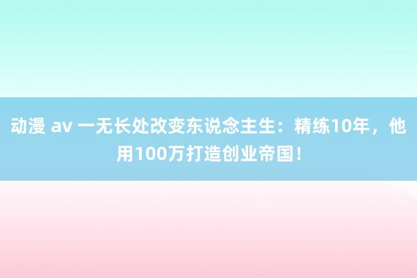 动漫 av 一无长处改变东说念主生：精练10年，他用100万打造创业帝国！