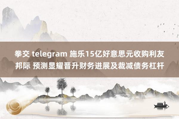 拳交 telegram 施乐15亿好意思元收购利友邦际 预测显耀晋升财务进展及裁减债务杠杆