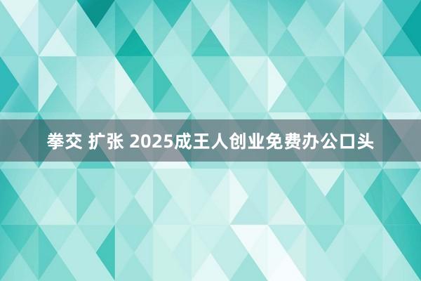 拳交 扩张 2025成王人创业免费办公口头