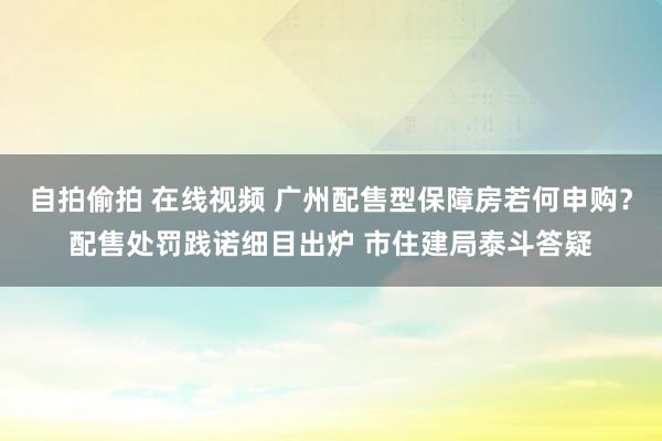 自拍偷拍 在线视频 广州配售型保障房若何申购？配售处罚践诺细目出炉 市住建局泰斗答疑