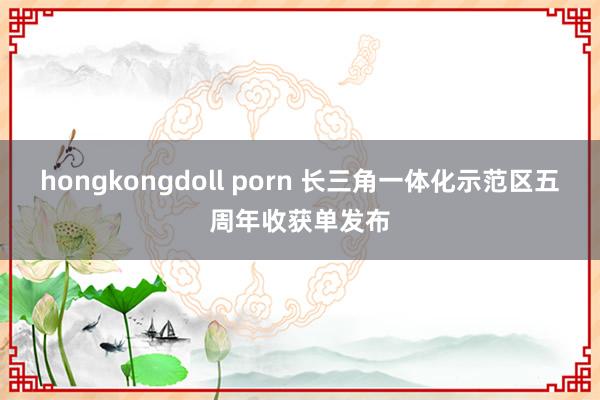 hongkongdoll porn 长三角一体化示范区五周年收获单发布