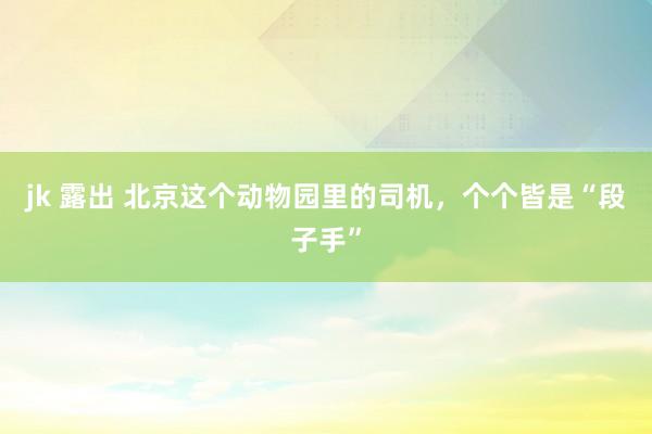 jk 露出 北京这个动物园里的司机，个个皆是“段子手”