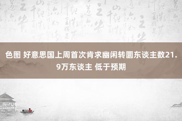 色图 好意思国上周首次肯求幽闲转圜东谈主数21.9万东谈主 低于预期