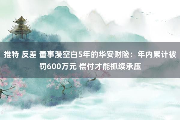 推特 反差 董事漫空白5年的华安财险：年内累计被罚600万元 偿付才能抓续承压