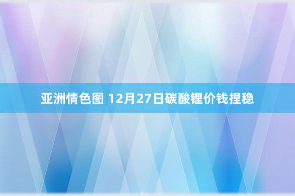 亚洲情色图 12月27日碳酸锂价钱捏稳