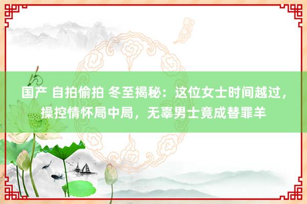 国产 自拍偷拍 冬至揭秘：这位女士时间越过，操控情怀局中局，无辜男士竟成替罪羊