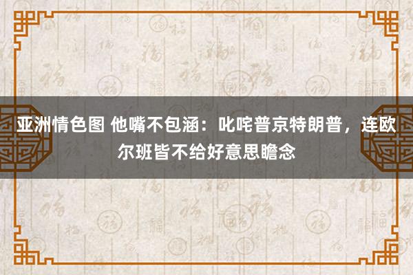 亚洲情色图 他嘴不包涵：叱咤普京特朗普，连欧尔班皆不给好意思瞻念