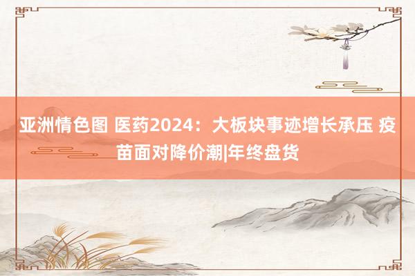 亚洲情色图 医药2024：大板块事迹增长承压 疫苗面对降价潮|年终盘货