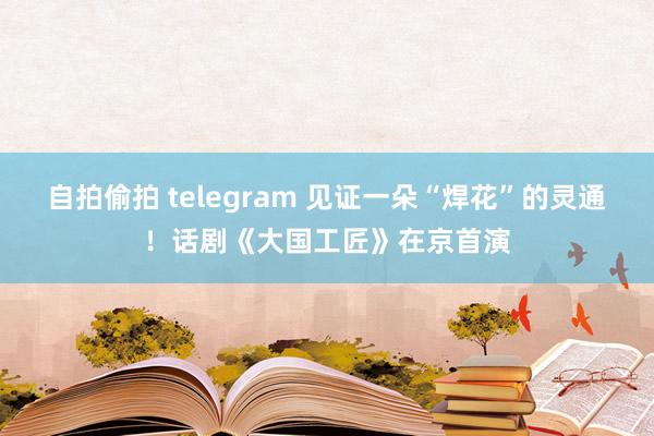 自拍偷拍 telegram 见证一朵“焊花”的灵通！话剧《大国工匠》在京首演