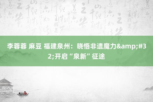 李蓉蓉 麻豆 福建泉州：晓悟非遗魔力&#32;开启“泉新”征途