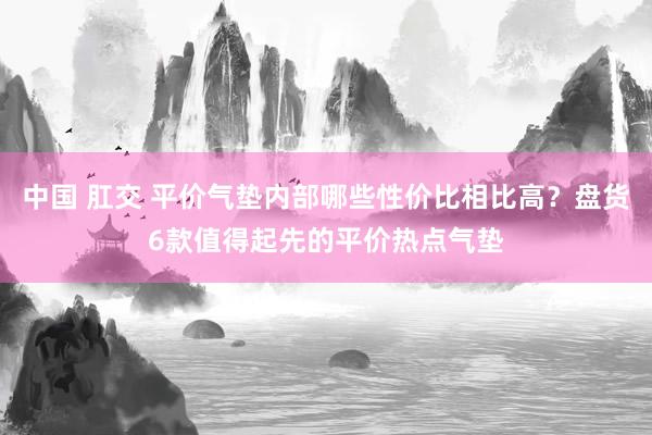 中国 肛交 平价气垫内部哪些性价比相比高？盘货6款值得起先的平价热点气垫