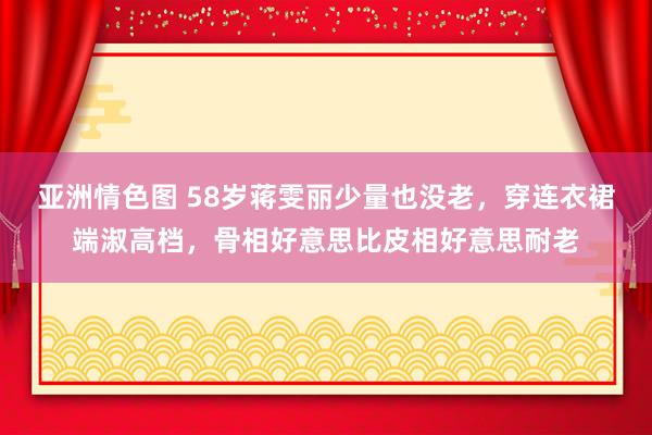 亚洲情色图 58岁蒋雯丽少量也没老，穿连衣裙端淑高档，骨相好意思比皮相好意思耐老