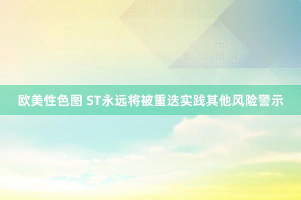 欧美性色图 ST永远将被重迭实践其他风险警示