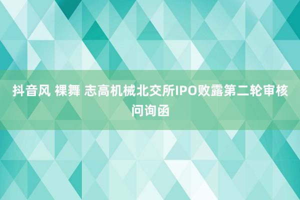 抖音风 裸舞 志高机械北交所IPO败露第二轮审核问询函