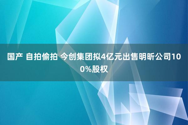 国产 自拍偷拍 今创集团拟4亿元出售明昕公司100%股权