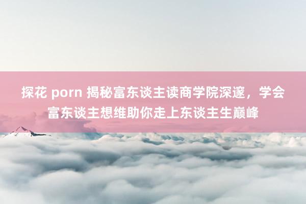 探花 porn 揭秘富东谈主读商学院深邃，学会富东谈主想维助你走上东谈主生巅峰