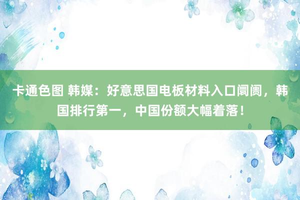 卡通色图 韩媒：好意思国电板材料入口阛阓，韩国排行第一，中国份额大幅着落！