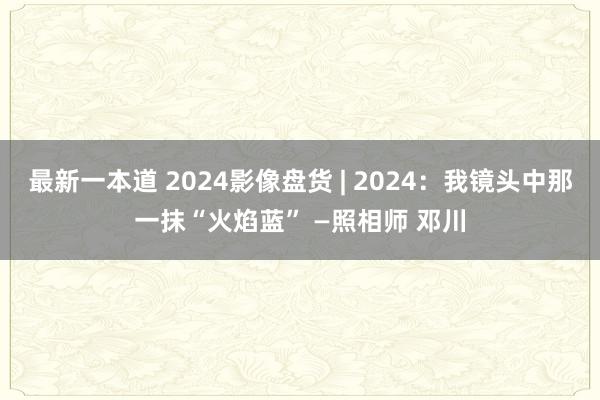 最新一本道 2024影像盘货 | 2024：我镜头中那一抹“火焰蓝” —照相师 邓川