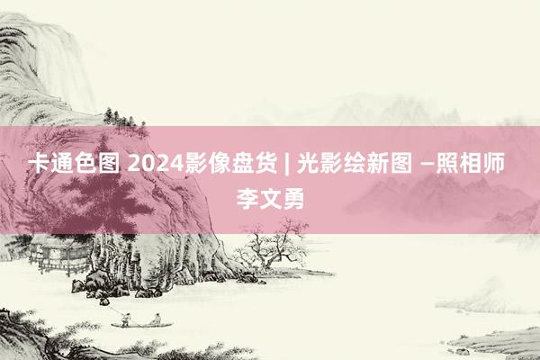 卡通色图 2024影像盘货 | 光影绘新图 —照相师 李文勇