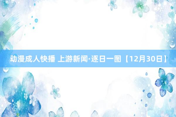 动漫成人快播 上游新闻·逐日一图【12月30日】