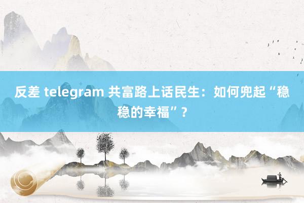 反差 telegram 共富路上话民生：如何兜起“稳稳的幸福”？