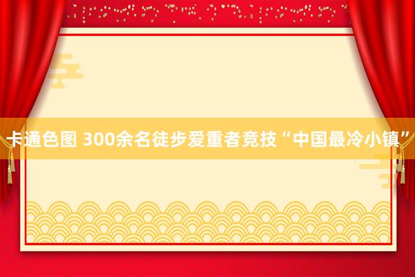 卡通色图 300余名徒步爱重者竞技“中国最冷小镇”