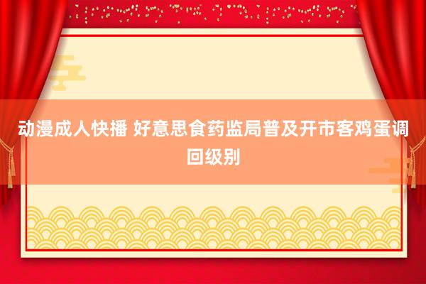 动漫成人快播 好意思食药监局普及开市客鸡蛋调回级别